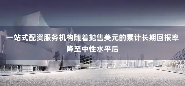 一站式配资服务机构随着抛售美元的累计长期回报率降至中性水平后