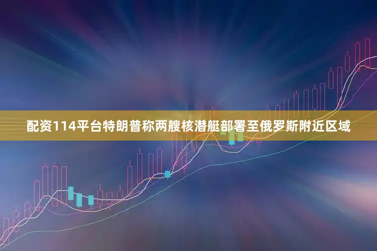 配资114平台特朗普称两艘核潜艇部署至俄罗斯附近区域