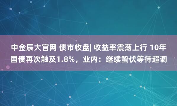 中金辰大官网 债市收盘| 收益率震荡上行 10年国债再次触及1.8%，业内：继续蛰伏等待超调