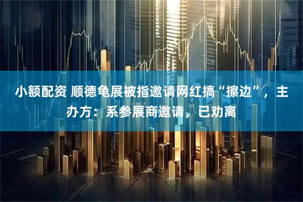 小额配资 顺德龟展被指邀请网红搞“擦边”，主办方：系参展商邀请，已劝离