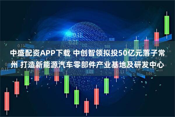 中盛配资APP下载 中创智领拟投50亿元落子常州 打造新能源汽车零部件产业基地及研发中心