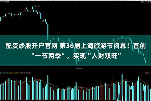 配资炒股开户官网 第36届上海旅游节闭幕！首创“一节两季”，实现“人财双旺”