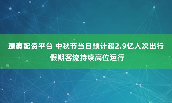 臻鑫配资平台 中秋节当日预计超2.9亿人次出行 假期客流持续高位运行
