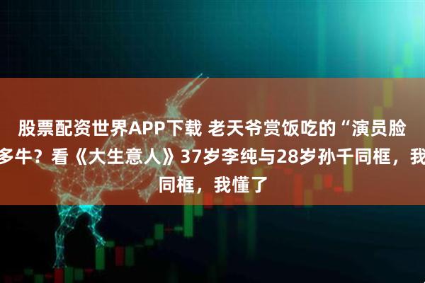 股票配资世界APP下载 老天爷赏饭吃的“演员脸”有多牛？看《大生意人》37岁李纯与28岁孙千同框，我懂了