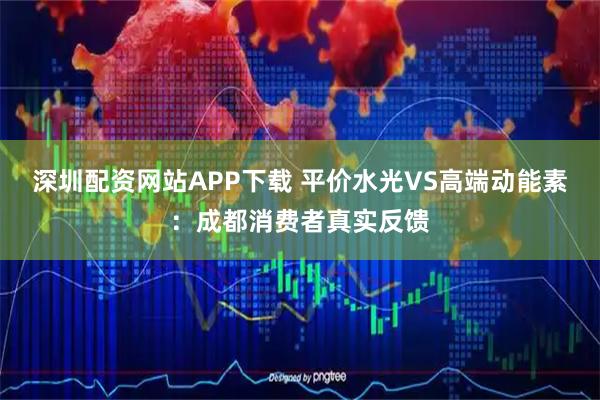 深圳配资网站APP下载 平价水光VS高端动能素：成都消费者真实反馈