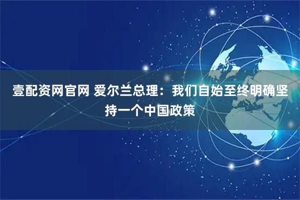 壹配资网官网 爱尔兰总理：我们自始至终明确坚持一个中国政策