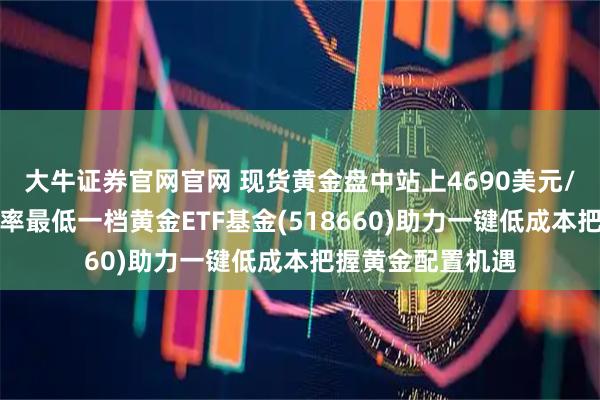 大牛证券官网官网 现货黄金盘中站上4690美元/盎司，全市场费率最低一档黄金ETF基金(518660)助力一键低成本把握黄金配置机遇