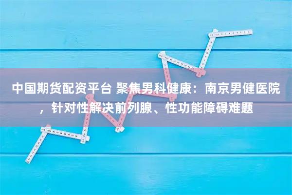 中国期货配资平台 聚焦男科健康：南京男健医院，针对性解决前列腺、性功能障碍难题