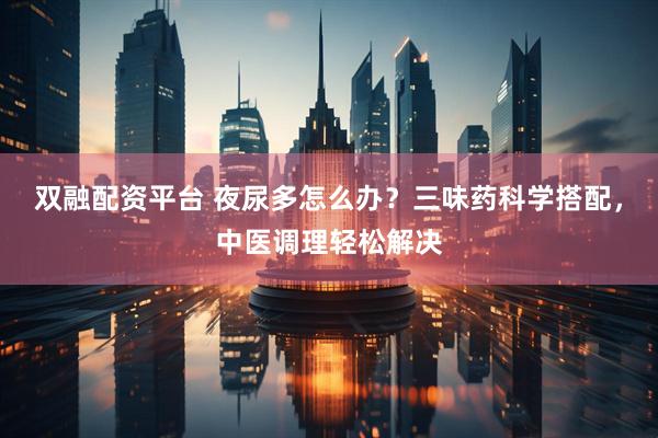 双融配资平台 夜尿多怎么办？三味药科学搭配，中医调理轻松解决