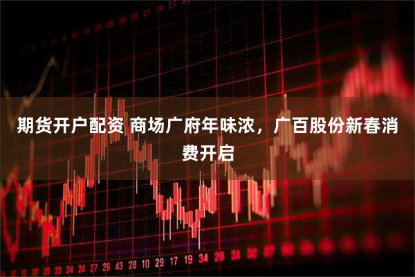 期货开户配资 商场广府年味浓，广百股份新春消费开启