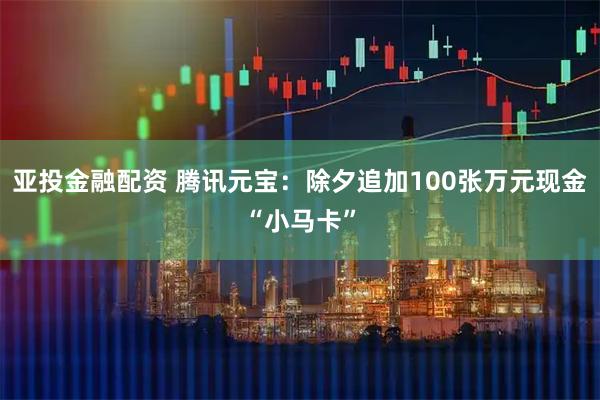 亚投金融配资 腾讯元宝：除夕追加100张万元现金“小马卡”