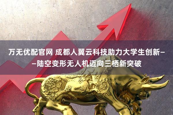 万无优配官网 成都人翼云科技助力大学生创新——陆空变形无人机迈向三栖新突破