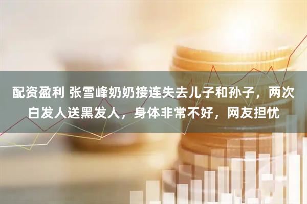 配资盈利 张雪峰奶奶接连失去儿子和孙子,两次白发人送黑发人,身体非常不好,网友担忧