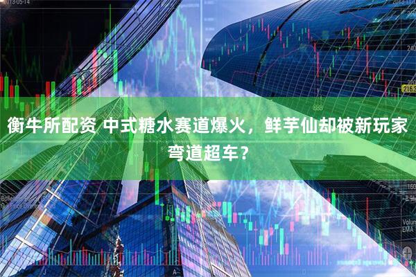 衡牛所配资 中式糖水赛道爆火，鲜芋仙却被新玩家弯道超车？