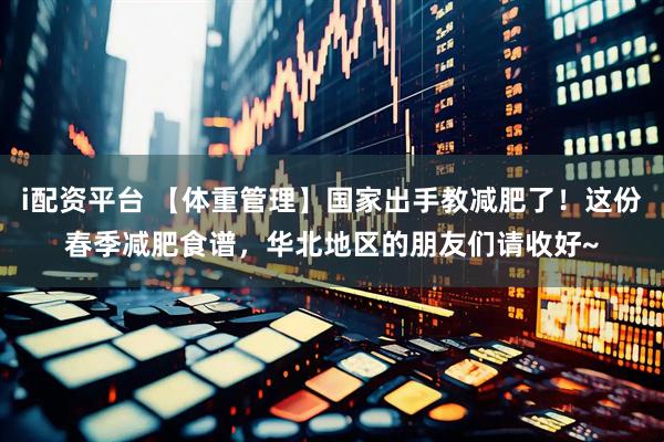 i配资平台 【体重管理】国家出手教减肥了！这份春季减肥食谱，华北地区的朋友们请收好~