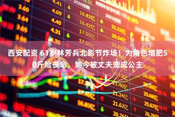 西安配资 61岁林芳兵北影节炸场！为角色增肥50斤险丧命，如今被丈夫宠成公主