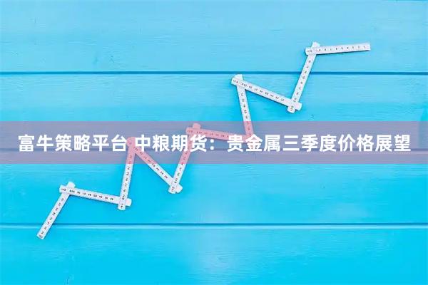 富牛策略平台 中粮期货：贵金属三季度价格展望